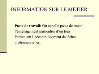 INFORMATION SUR LE METIER
Poste de travail: On appelle poste de travail
l’aménagement particulier d’un lieu
Permettant l’accomplissement de tâches
professionnelles.
 