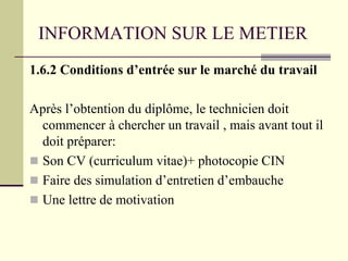 INFORMATION SUR LE METIER
1.6.2 Conditions d’entrée sur le marché du travail
Après l’obtention du diplôme, le technicien doit
commencer à chercher un travail , mais avant tout il
doit préparer:
 Son CV (curriculum vitae)+ photocopie CIN
 Faire des simulation d’entretien d’embauche
 Une lettre de motivation
 