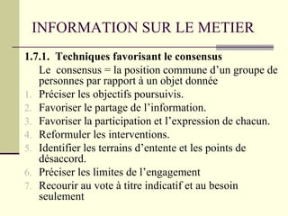 INFORMATION SUR LE METIER
1.7.1. Techniques favorisant le consensus
Le consensus = la position commune d’un groupe de
personnes par rapport à un objet donnée
1. Préciser les objectifs poursuivis.
2. Favoriser le partage de l’information.
3. Favoriser la participation et l’expression de chacun.
4. Reformuler les interventions.
5. Identifier les terrains d’entente et les points de
désaccord.
6. Préciser les limites de l’engagement
7. Recourir au vote à titre indicatif et au besoin
seulement
 