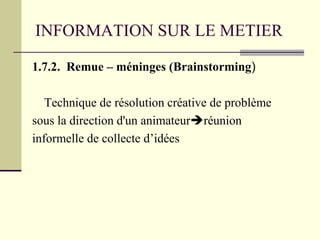 INFORMATION SUR LE METIER
1.7.2. Remue – méninges (Brainstorming)
Technique de résolution créative de problème
sous la direction d'un animateurréunion
informelle de collecte d’idées
 