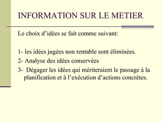 INFORMATION SUR LE METIER
Le choix d’idées se fait comme suivant:
1- les idées jugées non rentable sont éliminées.
2- Analyse des idées conservées
3- Dégager les idées qui mériteraient le passage à la
planification et à l’exécution d’actions concrètes.
 