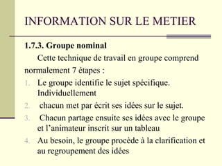 INFORMATION SUR LE METIER
1.7.3. Groupe nominal
Cette technique de travail en groupe comprend
normalement 7 étapes :
1. Le groupe identifie le sujet spécifique.
Individuellement
2. chacun met par écrit ses idées sur le sujet.
3. Chacun partage ensuite ses idées avec le groupe
et l’animateur inscrit sur un tableau
4. Au besoin, le groupe procède à la clarification et
au regroupement des idées
 
