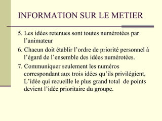 INFORMATION SUR LE METIER
5. Les idées retenues sont toutes numérotées par
l’animateur
6. Chacun doit établir l’ordre de priorité personnel à
l’égard de l’ensemble des idées numérotées.
7. Communiquer seulement les numéros
correspondant aux trois idées qu’ils privilégient,
L’idée qui recueille le plus grand total de points
devient l’idée prioritaire du groupe.
 