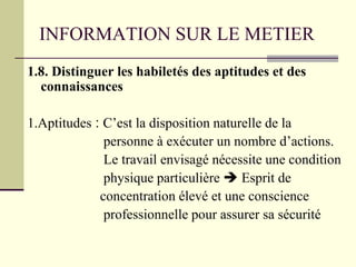 INFORMATION SUR LE METIER
1.8. Distinguer les habiletés des aptitudes et des
connaissances
1.Aptitudes : C’est la disposition naturelle de la
personne à exécuter un nombre d’actions.
Le travail envisagé nécessite une condition
physique particulière  Esprit de
concentration élevé et une conscience
professionnelle pour assurer sa sécurité
 