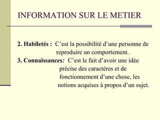 INFORMATION SUR LE METIER
2. Habiletés : C’est la possibilité d’une personne de
reproduire un comportement.
3. Connaissances: C’est le fait d’avoir une idée
précise des caractères et de
fonctionnement d’une chose, les
notions acquises à propos d’un sujet.
 