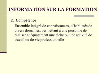2. Compétence
Ensemble intégré de connaissances, d’habiletés de
divers domaines, permettant à une personne de
réaliser adéquatement une tâche ou une activité de
travail ou de vie professionnelle
INFORMATION SUR LA FORMATION
 