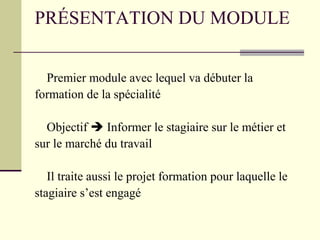 PRÉSENTATION DU MODULE
Premier module avec lequel va débuter la
formation de la spécialité
Objectif  Informer le stagiaire sur le métier et
sur le marché du travail
Il traite aussi le projet formation pour laquelle le
stagiaire s’est engagé
 