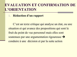 EVALUATION ET CONFIRMATION DE
L’ORIENTATION
1. Rédaction d’un rapport
C’est un texte critique qui analyse un état, ou une
situation et qui avance des propositions qui sont le
fruit du point de vue personnel mais elles sont
soutenues par une argumentation rigoureuse 
conduire à une décision et par la suite action
 