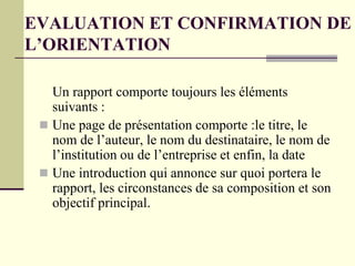 EVALUATION ET CONFIRMATION DE
L’ORIENTATION
Un rapport comporte toujours les éléments
suivants :
 Une page de présentation comporte :le titre, le
nom de l’auteur, le nom du destinataire, le nom de
l’institution ou de l’entreprise et enfin, la date
 Une introduction qui annonce sur quoi portera le
rapport, les circonstances de sa composition et son
objectif principal.
 