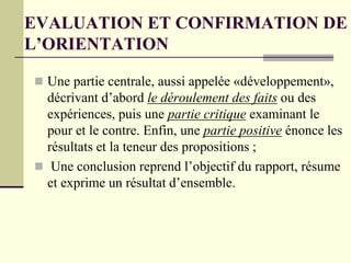 EVALUATION ET CONFIRMATION DE
L’ORIENTATION
 Une partie centrale, aussi appelée «développement»,
décrivant d’abord le déroulement des faits ou des
expériences, puis une partie critique examinant le
pour et le contre. Enfin, une partie positive énonce les
résultats et la teneur des propositions ;
 Une conclusion reprend l’objectif du rapport, résume
et exprime un résultat d’ensemble.
 