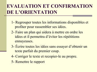 1- Regrouper toutes les informations disponibles et
profiter pour rassembler ses idées.
2- Faire un plan qui aidera à mettre en ordre les
idées et il permettra d’éviter les répétitions
ennuyeuses.
3- Écrire toutes les idées sans essayer d’obtenir un
texte parfait du premier coup.
4- Corriger le texte et recopier-le au propre.
5- Remettre le rapport
EVALUATION ET CONFIRMATION
DE L’ORIENTATION
 