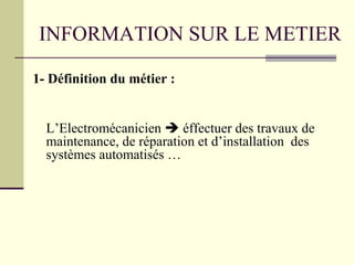 INFORMATION SUR LE METIER
1- Définition du métier :
L’Electromécanicien  éffectuer des travaux de
maintenance, de réparation et d’installation des
systèmes automatisés …
 