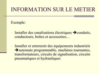 INFORMATION SUR LE METIER
Exemple:
- Installer des canalisations électriques conduits,
conducteurs, boîtes et accessoires…
- Installer et entretenir des équipements industriels
automate programmable, machines tournantes,
transformateurs, circuits de signalisation, circuits
pneumatiques et hydrauliques
 