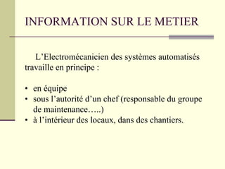 INFORMATION SUR LE METIER
L’Electromécanicien des systèmes automatisés
travaille en principe :
• en équipe
• sous l’autorité d’un chef (responsable du groupe
de maintenance…..)
• à l’intérieur des locaux, dans des chantiers.
 