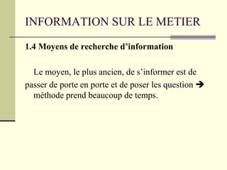 INFORMATION SUR LE METIER
1.4 Moyens de recherche d’information
Le moyen, le plus ancien, de s’informer est de
passer de porte en porte et de poser les question 
méthode prend beaucoup de temps.
 