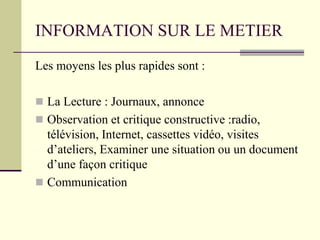 INFORMATION SUR LE METIER
Les moyens les plus rapides sont :
 La Lecture : Journaux, annonce
 Observation et critique constructive :radio,
télévision, Internet, cassettes vidéo, visites
d’ateliers, Examiner une situation ou un document
d’une façon critique
 Communication
 