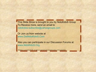 This Slide Show is brought to you by NidoKidoS Group To Receive more, send an email to [email_address] Or Join us from website at www.GetNidoKidoS.Com Also you can participate in our Discussion Forums at www.NidoKidoS.Org *Nidokidos is just sharing this file. all rights are reserved by the respective authors of this presentation.   