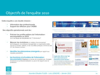 Objectifs de l’enquête 2010 Cette enquête a une double mission : Information des professionnels Support de réflexion pour l'ADBS Ses objectifs opérationnels sont de :  Préciser les profils-métiers de l’information-documentation en 2010  avec  un focus sur les jeunes  dits "Y-Génération". Mesurer les évolutions   en matière d’environnement technologiques, de pratiques managériales ou organisationnelles, d'accès à l’emploi, salaires, et de nouvelles pratiques comme le web 2.0, les réseaux sociaux. Identifier les phénomènes émergents   par rapport aux résultats précédents. les fonctions à la frontière de l'information-documentation   Explorer  en termes de compétences, d'usages, de besoins en professionnalisation ou pas et de rapport avec la profession. 