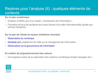 Sur le plan académique Création à l’ENS Lyon d’un master « Architecture de l’information » Formation de tous les étudiants de niveau licence à la veille informationnelle (quelle que soit leur discipline).  Sur le plan de l’étude du secteur (initiatives récentes) Observatoire du numérique Serdalab.com,  plateforme de veille sur le management de l’information Observatoire sur la gouvernance de l’information En matière de (re)positionnement des acteurs Convergence autour de la valorisation des contenus numériques (Cigref, Aproged, etc.) Repères pour l’analyse (II) : quelques éléments de contexte  