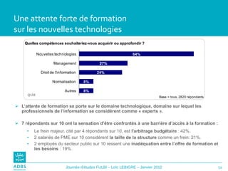 Une attente forte de formation  sur les nouvelles technologies L’attente de formation se porte sur le domaine technologique, domaine sur lequel les professionnels de l’information se considèrent comme « experts ».  7 répondants sur 10 ont la sensation d’être confrontés à une barrière d’accès à la formation : Le frein majeur, cité par 4 répondants sur 10, est  l'arbitrage budgétaire  : 42%.  2 salariés de PME sur 10 considèrent  la taille de la structure  comme un frein: 21%. 2 employés du secteur public sur 10 ressent une  inadéquation entre l’offre de formation et les besoins  : 19%. Q133 