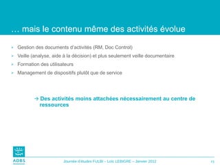 …  mais le contenu même des activités évolue Gestion des documents d’activités (RM, Doc Control) Veille (analyse, aide à la décision) et plus seulement veille documentaire Formation des utilisateurs Management de dispositifs plutôt que de service    Des activités moins attachées nécessairement au centre de ressources 