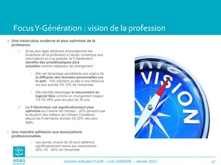 Focus Y-Génération : vision de la profession Une vision plus moderne et plus optimiste de la profession Si les plus âgés attribuent principalement les évolutions de la profession à l’accès numérique aux informations et à sa gratuité, la Y-Génération  identifie des problématiques plus actuelles  comme catalyseur de changement  : Elle est davantage sensibilisée aux enjeux de  la diffusion des données personnelles sur le web  : 15% estiment qu’elle a une influence sur leur activité VS 12% de l’ensemble. Elle identifie davantage  le mouvement du logiciel libre  comme un changement majeur: 1/3 VS 28% pour les plus de 30 ans. La Y-Génération est significativement plus optimiste  sur l’avenir de l’infodoc : 32% pensent que la situation des métiers de l’infodoc s’améliore depuis les 5 dernières années VS 20% des plus âgés. Une moindre adhésion aux associations professionnelles Les jeunes (moins de 30 ans) adhèrent  significativement moins aux associations : 50% VS  64% de l’ensemble.  