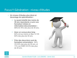 Focus Y-Génération : niveau d’études Un niveau d’études plus élevé et davantage de spécialisation : La quasi-totalité des moins de 30 ans répondants a suivi   une formation initiale en information-documentation :  89%VS 76% des plus de 30 ans. Avec un cursus plus long  : 82% ont au moins un Bac +3 VS 63% des plus de 30 ans. Près des deux-tiers sont de formation universitaire  : 64% VS 53% des plus de 30 ans, et 11% via l’EBD VS 5% des plus de 30 ans. 