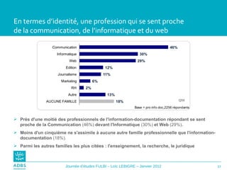 En termes d’identité, une profession qui se sent proche  de la communication, de l’informatique et du web Près d'une moitié des professionnels de l'information-documentation répondant se sent proche de la Communication  (46%)  devant l'Informatique  (30%)  et Web  (29%) . Moins d'un cinquième ne s'assimile à aucune autre famille professionnelle que l'information-documentation  (18%). Parmi les autres familles les plus citées : l'enseignement, la recherche, le juridique Q59 