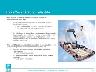 Focus Y-Génération : identité Une activité ressentie comme davantage proche de l’informatique et du web  En termes d’identité, les moins de 30 ans se sentent davantage proches : de  l’informatique  : 43% VS 28% des plus âgés du  web  : 36% VS 27% de l’ensemble. Ils  valorisent fortement leur connaissance des nouvelles technologies  dans l’obtention de leur emploi en I-D : 53% estiment qu’ils ont obtenus leur emploi grâce à leurs compétences sur les technologies de l’information VS 32% des plus de 30 ans. Une identification moindre à l’information-documentation  en lien avec un éloignement de services identifiés comme tels. Les plus jeunes sont  moins rattachés à une entité "information"  :  49% VS 60% de l’ensemble.  Et  plus nombreux à n’être rattachés à aucun service  particulier :  14% VS 8% de l’ensemble. 