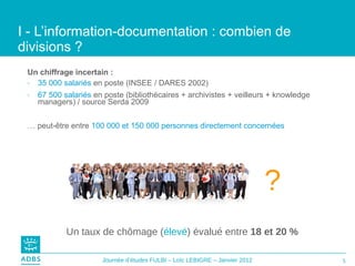 I - L’information-documentation : combien de divisions ?  Un chiffrage incertain :   35 000 salariés  en poste (INSEE / DARES 2002) 67 500 salariés  en poste (bibliothécaires + archivistes + veilleurs + knowledge managers) / source Serda 2009 …  peut-être entre  100 000 et 150 000 personnes directement concernées  Un taux de chômage ( élevé ) évalué entre  18 et 20 % ? 