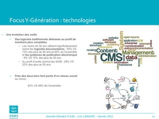 Focus Y-Génération : technologies Une évolution des outils Des logiciels traditionnels délaissés au profit de solutions plus complètes Les moins de 30 ans utilisent significativement moins les  logiciels documentaires  : 55% VS 73% des plus de 50 ans et 65% de l’ensemble et  les systèmes de publication électronique  : 8% VS 16% des plus de 40 ans. Au profit d’outils comme les SIGB : 29% VS 22% des plus de 50 ans Près des deux-tiers font partie d’un réseau social  au moins :  63%  VS  48% de l’ensemble. 