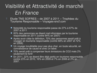 Visibilité et Attractivité de marché
     En France
   Etude TNS SOFRES – de 2007 à 2011 – Trophées du
    Tourisme Responsable – Voyages-sncf.com

     Notoriété du tourisme responsable passe de 27% à 67% de
      2007 à 2011
     83% des personnes se disent mal informées par le tourisme
      responsable en 2011 (contre 84% en 2007)
     Après avoir citée la définition, 70% des personnes serait prêt à
      voyager en tourisme responsable (contre 68% en 2007 et 72%
      en 2008)
     Un voyage inoubliable pour pas plus cher, en toute sécurité, en
      connaissance de cause et avec un label.
     70% serait prêt à compenser leurs émissions de CO2 mais 2%
      seulement le font!
     En 2011, 22% se disent être déjà partis en tourisme responsable
      contre 23% en 2010, 16% en 2009 et 7% en 2008 et 2% en
      2007.
 