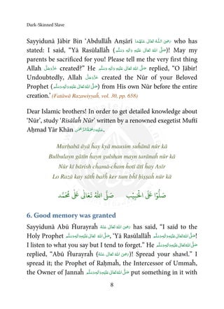 Dark-Skinned Slave
8
Sayyidunā Jābir Bin ‘Abdullāĥ Anṣārī   ʝȹ    who has
stated: I said, “Yā Rasūlallāĥ (     ʄ  ٖ   ʋ  )! May my
parents be sacrificed for you! Please tell me the very first thing
Allah created?” He ٖ   ʋ      ʄ  replied, “O Jābir!
Undoubtedly, Allah created the Nūr of your Beloved
Prophet (   ٖ   ʋ     ʄ ) from His own Nūr before the entire
creation.’ (Fatāwā Razawiyyaĥ, vol. 30, pp. 658)
Dear Islamic brothers! In order to get detailed knowledge about
‘Nūr’, study ‘Risālaĥ Nūr’ written by a renowned exegetist Muftī
Aḥmad Yār Khān     .
Marḥabā āyā ĥay kyā mausim suĥānā nūr kā
Bulbulayn gātīn ĥayn gulshan mayn tarānaĥ nūr kā
Nūr kī bārish cĥamā-cĥam ĥotī ātī ĥay Asīr
Lo Razā kay sātĥ bařĥ ker tum bĥī ḥiṣṣaĥ nūr kā
َ ۡ
‫ال‬
َ َ
‫ا‬ۡ‫و‬
ُّ
‫ل‬ َ‫ص‬ِ‫ب‬ۡ‫ي‬‫ب‬ُ ّٰ
‫ا‬
َّ
‫ل‬ َ‫ص‬‫د‬َّ‫م‬
َ ُ
‫م‬
ٰ َ ٰ
Ǔ‫ا‬َ‫ع‬
َ
‫ت‬
6. Good memory was granted
Sayyidunā Abū Ĥurayraĥ       ʝ has said, “I said to the
Holy Prophet  ʄ ٖ   ʋ  , ‘Yā Rasūlallāĥ  ٖ   ʋ     ʄ !
I listen to what you say but I tend to forget.” He  ٖ   ʋ     ʄ
replied, “Abū Ĥurayraĥ (       ʝ )! Spread your shawl.” I
spread it; the Prophet of Raḥmaĥ, the Intercessor of Ummaĥ,
the Owner of Jannaĥ  ٖ   ʋ     ʄ put something in it with
 