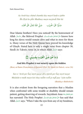Dark-Skinned Slave
12
Ay Arab kay chānd chamkā day mayrī lauḥ-e-jabīn
Ĥo Ziyā ko pĥir Madīnay mayn naẓāraĥ Nūr kā
َ ۡ
‫ال‬
َ َ
‫ا‬ۡ‫و‬
ُّ
‫ل‬ َ‫ص‬ِ‫ب‬ۡ‫ي‬‫ب‬ُ ّٰ
‫ا‬
َّ
‫ل‬ َ‫ص‬‫د‬َّ‫م‬
َ ُ
‫م‬
ٰ َ ٰ
Ǔ‫ا‬َ‫ع‬
َ
‫ت‬
Dear Islamic brothers! Have you noticed! By the bestowment of
Allah , the Beloved Prophet   ʋ     ʄ  ٖ knows how
long his slaves would remain alive and what in store for them
is. Many verses of the Holy Quran have proved his knowledge
of Ghayb. Stated here is only a single verse from chapter 30,
Sūraĥ At-Takwīr, verse 24, in which Allah says:
ۡ ۡۡ
ۚ
And this Prophet is not miserly upon the hidden.
[Kanz-ul-Īmān (Translation of Quran)] (Part 30, Sūraĥ At-Takwīr, verse 24)
Sar-e-‘Arsh per ĥay tayrī guzar dil-e-farsh per ĥay tayrī naẓar
Malakūt-o-mulk mayn koī shay naĥīn woĥ jo tujĥ pay ‘iyān naĥīn
(Ḥadāiq-e-Bakhshish)
It is also evident from the foregoing narration that a Muslim
when confronted with some trouble or disability should remain
patient, getting deserving of rewards. Sayyidunā Anas    ʝ 
has narrated: The Holy Prophet   ٖ   ʋ     ʄ has said that
Allah says, “When I take the eyes from any of my bondmen,
 