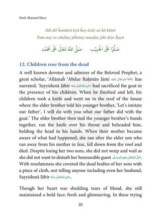 Dark-Skinned Slave
20
Aīk dil ĥamārā kyā ĥay āzār us kā kitnā
Tum nay to chaltay pĥirtay murday jilā diye ĥayn
َ ۡ
‫ال‬
َ َ
‫ا‬ۡ‫و‬
ُّ
‫ل‬ َ‫ص‬ِ‫ب‬ۡ‫ي‬‫ب‬ُ ّٰ
‫ا‬
َّ
‫ل‬ َ‫ص‬‫د‬َّ‫م‬
َ ُ
‫م‬
ٰ َ ٰ
Ǔ‫ا‬َ‫ع‬
َ
‫ت‬
12. Children rose from the dead
A well known devotee and admirer of the Beloved Prophet, a
great scholar, ‘Allāmaĥ ‘Abdur Raḥmān Jāmī ʋ      has
narrated, ‘Sayyidunā Jābir      ʝ had sacrificed the goat in
the presence of his children. When he finished and left, his
children took a knife and went on to the roof of the house
where the elder brother told his younger brother, ‘Let’s imitate
our father’, I will do with you what our father did with the
goat.’ The elder brother then tied the younger brother’s hands
together, ran the knife over his throat and beheaded him,
holding the head in his hands. When their mother became
aware of what had happened, she ran after the elder son who
ran away from his mother in fear, fell down from the roof and
died. Despite losing her two sons, she did not weep and wail as
she did not want to disturb her honourable guest  ٖ   ʋ     ʄ .
With resoluteness she covered the dead bodies of her sons with
a piece of cloth, not telling anyone including even her husband,
Sayyidunā Jābir      ʝ .
Though her heart was shedding tears of blood, she still
maintained a bold face; fresh and glimmering. In these trying
 