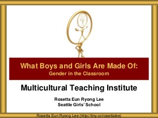 Multicultural Teaching Institute
Rosetta Eun Ryong Lee
Seattle Girls’ School
What Boys and Girls Are Made Of:
Gender in the Classroom
Rosetta Eun Ryong Lee (http://tiny.cc/rosettalee)
 