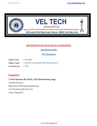 Prof.S.Kannan www.vidyarthiplus.com
www.veltechengg.com
DEPARTMENT OF MECHANICAL ENGINEERING
QUESTION BANK
2017 Regulations
Subject Code : ME 8451
Subject Name : MANUFACTURING TECHNOLOGY-II
Year/Semester : II/IV
Prepared By:
1. Prof.S.Kannan. BE (Mech)., ME (Manufacturing Engg)
Assistant Professor
Department of Mechanical Engineering
Vel Tech (Owned By RS Trust)
Avadi, Chennai-62
 