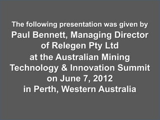 The following presentation was given by
Paul Bennett, Managing Director
of Relegen Pty Ltd
at the Australian Mining
Technology & Innovation Summit
on June 7, 2012
in Perth, Western Australia
 
