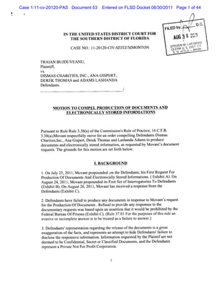 Case 1:11-cv-20120-PAS Document 53     Entered on FLSD Docket 08/30/2011 Page 1 of 44
#
i
'




                                                                         FI by t , o. .
                                                                                    c
                                                                                    .
                                                                          LED
                                                                                        /j
                       I TH E UNITED STATES DISTRICT CO URT FO R
                        N                                                               /'
                                                                                         p
                          THE SO UTH ERN DISTRICT O F FLORIDA                A6t2':
                                                                              U y z1
                                                                                  '
                                                                                  :
                                                                            STEVEN M . MORE
                                                                                      LARI F
                           CASE NO . 1I ZOIZO- V- TZ/ M ONTON
                                   : -        CI SEI SI                      CLERK U s Dl c'
                                                                                         sT, r
                                                                             SD.fL -MIMI 1
                                                                              . oFA A

             TRAI BUJDUVEAN U,
                 AN
             Pl ntf ,
              ai if
             VS.
             DISM A S CHARI ES,l C.AN A G I
                          TI    N ,        SPERT,
             DEREK THOM A S and ADAM S LA SHAN DA
             Def nt .
                enda s




                   M OTJ TO COM PEL PRODUCTI OF DOCUM ENTS AND
                       -ON                  ON
                         ELECTRO NICALLY STORED INFO RM ATION S



             Purua t Rul Rul 3.84)oft Commiso sRul ofPr cie 1 C. R.
                s nt o e e 3 a he            s in' e   a tc , 6 F.
             3. ( )M o n r s cf l mo f ra or rc
               38 a , va t e pe tuly ve o n de ompelngDee da t Dimas
                                                   li  fn ns s
             Chartesl ,Ana Gipet Der Thom asa Las
                 ii ,nc.    s r     ek       nd handaA dam st pr
                                                            o oduce
             d c me t a dee to ial soe ifr to , s e u se b Mo a tsd c me t
              o u ns n lcr nc l trd n omain a rq e td y v n ' o u n
                                 y
             reques s The gr
                   t.       oundsf t smoton ar s f t bel :
                                  or hl i     e et orh ow


                                       1 BA CK G RO UN D
                                        .

             1 On J y 25,2011,M ova pr
              . ul                 nt opounded , t Def
                                               on he endant hi Fis Reques For
                                                          s, s r t       t
             Pr uci OfDoc nt AndElcr nial Str dl or tons (Exhbi A) On
              od ton    ume s    e to c ly o e nf ma i . i t .
             Augus 24,2011 M ovantpr
                  t       ,         opounde isFis Setofl erogat i To Def
                                           d t rt       nt r ores       endant
                                                                             s
             ( i tB) OnAugus 2 2 1 M ova tha rc i dar s ns fom t
             Exhbi .        t 6, 01 ,   n s e eve e po e r he
             De e n s( i tC)
               fnda t Exhbi .
             2.Defendant ha f l t pr
                        s ve aied o oduce a docum ent i r pons t M ova ' r
                                           ny         s n es e o       nts equest
             f t Pr
              or he oducton OfDocum ent .Ref t pr de any r pons t t
                          i            s    usal o ovi      es es o he
             docum e ar r
                    nt y equesswasbas upon an as rton t i woul be pr bied by t
                              t      ed         se i hat t    d     ohi t     he
             Fe r lBt ea OfPrs ns( hi tC) ( e3701Fo t pur e oft sl ea
               de a t u
                     r      io Ex bi . Rul . r he pos s hi ' n   ul
             e sveo i o eea we i t bete tda af itr t a we .
              va i r nc mplt ns r s o r ae s alle o ns r)
             3.D ef nt ' epr ent ton r di t r l e oft document i agr
                   enda s r es a i egar ng he e eas     he     s s oss
             exagger i oft f t ,and r es sa atemptt hi Def
                    aton he ac s       epr ent n t    o de endant f l et
                                                                 s' aiur o
             di cl et r ponsve i or i I or i r
               s os he es i nf maton. nf maton equest by t Pl ntfar not
                                                          ed he ai i e
             deem ed t be Confde i ,Secr orCl sfed Doc ent ,a t Def
                     o        i ntal    et    as ii   um s nd he endant s
             r pr entaPrvat NotForPr i Cor aton.
              e es       i e          oft por i
 