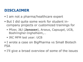 DISCLAIMER
 I am not a pharma/healthcare expert
 But I did quite some work for student in-
company projects or customized trainings for
 Pfizer, J&J (Janssen), Arseus, Capsugel, UCB,
Boehringher-Inghelheim,…
 IRC MFM last year: UCB
 I wrote a case on BigPharma vs Small Biotech
FSA
 I’ll give a broad overview of some of the issues
 