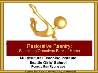 Multicultural Teaching Institute
Seattle Girls’ School
Rosetta Eun Ryong Lee
Restorative Reentry:
Sustaining Ourselves Back at Home
Rosetta Eun Ryong Lee (http://tiny.cc/rosettalee)
 