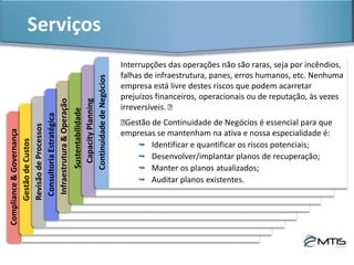 Serviços & ProdutosCapacityPlanning
As empresas esperam da área de TI capacidade para prover os serviços
essenciais ao negócio. Problemas de desempenho de servidores, aplicações
e/ou processos são uma constante no dia a dia da tecnologia.
Identificar recursos saturados e manter a gestão sobre o ambiente são
preocupações permanentes dos gestores de TI. A MTIS Consultoria oferece
serviços nesta área:​
 Análise e diagnóstico completo dos recursos de TI;
 Customização de desempenho de HW e SW;
 Monitoramento de recursos e processos;
 Capacity Planning.
 