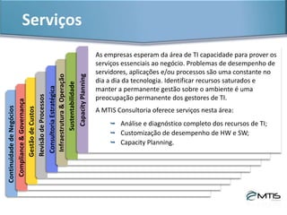 Serviços & ProdutosInfraestrutura&Operação
Uma infraestrutura de TI bem planejada e ajustada às necessidades do
negócio se traduz em racionalização de recursos, facilidades operacionais,
desempenho adequado e, principalmente, custos ajustados às demandas da
empresa. Seu ambiente operacional de tecnologia certamente pode ser
otimizado. A MTIS Consultoria atua em:
 Elaboração/implantação de projetos de
infraestrutura e redes;
 Utilização eficiente de recursos;
 Soluções de telecomunicação;
 Outsourcing de serviços de suporte e
produção.
 
