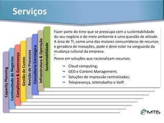 Serviços & ProdutosPlanejamentodeOutsourcing
A MTIS Consultoria tem expertise para elaborar e executar planos de
outsourcing de datacenter, que envolvem:
 Identificar necessidade do negócio;
 Avaliar cenários;
 Pesquisar mercado;
 Identificar competências do fornecedor;
 Avaliar e mitigar riscos;
 Elaborar planos de implantação ;
 Gerenciar migração.
Soluções de datacenter terceirizado e computação em nuvem, com opções
de uso para atender às demandas de processamento e armazenamento de
dados de empresas, seguindo rigorosos critérios de segurança,
disponibilidade, performance e gerenciamento, são tendências muito fortes
do mercado nacional de TI para os próximos anos.
 