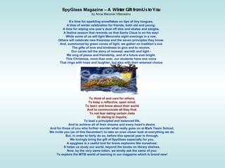 SpyGlass Magazine –  A Winter Gift from Us to You  by Anca Macovei Vl ă sceanu  It’s time for sparkling snowflakes on tips of tiny tongues,  A time of winter celebration for friends, both old and young;  A time for wiping one year’s dust off skis and skates and sleighs,  A festive season that reminds us that Santa Claus is on his way!  While some of us will light Menorahs eight evenings in a row,  Others will celebrate new Kwanzaa and the seven principles they know.  And, summoned by green cones of light, we gather on tradition’s eve  The gifts of love and kindness to give and to receive.  Our carols tell the story of renewal, warmth and light -  We sing of peace and friendship, and of a future ever bright.  This Christmas, more than ever, our students have one voice  That rings with hope and laughter, but also with their wisened choice: To  think  of and  care  for others;  To keep a  reflective ,  open mind ;  To learn and  know  about their world  And to  communicate  all they find.  To not fear  taking  certain  risks  Or daring to  inquire;  To lead a  principled  and  balanced  life,  And to achieve all of their dreams and every heart’s desire.  And for those of you who further wonder what really goes on at Mark Twain School,  We invite you (as of this December!) to take an even closer look at everything we do.  But, in order to fairly do so, before this special year is through,  We lovingly bring the gift of SpyGlass especially for you.  A spyglass is a useful tool for brave explorers like ourselves:  It helps us study our world, beyond the books on library shelves.  Now, by the very same token, we kindly ask the same of you:  To explore the MTIS world of learning in our magazine which is brand new!   