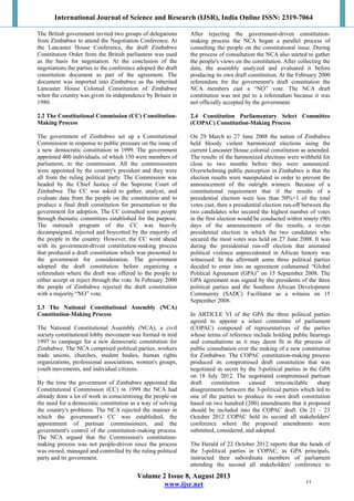 International Journal of Science and Research (IJSR), India Online ISSN: 2319-7064
Volume 2 Issue 8, August 2013
www.ijsr.net
The British government invited two groups of delegations
from Zimbabwe to attend the Negotiation Conference. At
the Lancaster House Conference, the draft Zimbabwe
Constitution Order from the British parliament was used
as the basis for negotiation. At the conclusion of the
negotiations the parties to the conference adopted the draft
constitution document as part of the agreement. The
document was imported into Zimbabwe as the inherited
Lancaster House Colonial Constitution of Zimbabwe
when the country was given its independence by Britain in
1980.
2.2 The Constitutional Commission (CC) Constitution-
Making Process
The government of Zimbabwe set up a Constitutional
Commission in response to public pressure on the issue of
a new democratic constitution in 1999. The government
appointed 400 individuals, of which 150 were members of
parliament, to the commission. All the commissioners
were appointed by the country's president and they were
all from the ruling political party. The Commission was
headed by the Chief Justice of the Supreme Court of
Zimbabwe. The CC was asked to gather, analyze, and
evaluate data from the people on the constitution and to
produce a final draft constitution for presentation to the
government for adoption. The CC consulted some people
through thematic committees established for the purpose.
The outreach program of the CC was heavily
decampaigned, rejected and boycotted by the majority of
the people in the country. However, the CC went ahead
with its government-driven constitution-making process
that produced a draft constitution which was presented to
the government for consideration. The government
adopted the draft constitution before organizing a
referendum where the draft was offered to the people to
either accept or reject through the vote. In February 2000
the people of Zimbabwe rejected the draft constitution
with a majority “NO” vote.
2.3 The National Constitutional Assembly (NCA)
Constitution-Making Process
The National Constitutional Assembly (NCA), a civil
society constitutional lobby movement was formed in mid
1997 to campaign for a new democratic constitution for
Zimbabwe. The NCA comprised political parties, workers
trade unions, churches, student bodies, human rights
organizations, professional associations, women's groups,
youth movements, and individual citizens.
.
By the time the government of Zimbabwe appointed the
Constitutional Commission (CC) in 1999 the NCA had
already done a lot of work in conscientising the people on
the need for a democratic constitution as a way of solving
the country's problems. The NCA rejected the manner in
which the government's CC was established, the
appointment of partisan commissioners, and the
government's control of the constitution-making process.
The NCA argued that the Commission's constitution-
making process was not people-driven since the process
was owned, managed and controlled by the ruling political
party and its government.
After rejecting the government-driven constitution-
making process the NCA began a parallel process of
consulting the people on the constitutional issue. During
the process of consultation the NCA also started to gather
the people's views on the constitution. After collecting the
data, the assembly analyzed and evaluated it before
producing its own draft constitution. At the February 2000
referendum for the government's draft constitution the
NCA members cast a “NO” vote. The NCA draft
constitution was not put to a referendum because it was
not officially accepted by the government.
2.4 Constitution Parliamentary Select Committee
(COPAC) Constitution-Making Process
On 29 March to 27 June 2008 the nation of Zimbabwe
held bloody violent harmonized elections using the
current Lancaster House colonial constitution as amended.
The results of the harmonized elections were withheld for
close to two months before they were announced.
Overwhelming public perception in Zimbabwe is that the
election results were manipulated in order to prevent the
announcement of the outright winners. Because of a
constitutional requirement that if the results of a
presidential election were less than 50%+1 of the total
votes cast, then a presidential election run-off between the
two candidates who secured the highest number of votes
in the first election would be conducted within ninety (90)
days of the announcement of the results, a re-run
presidential election in which the two candidates who
secured the most votes was held on 27 June 2008. It was
during the presidential run-off election that animated
political violence unprecedented in African history was
witnessed. In the aftermath some three political parties
decided to enter into an agreement codenamed “Global
Political Agreement (GPA)” on 15 September 2008. The
GPA agreement was signed by the presidents of the three
political parties and the Southern African Development
Community (SADC) Facilitator as a witness on 15
September 2008.
In ARTICLE VI of the GPA the three political parties
agreed to appoint a select committee of parliament
(COPAC) composed of representatives of the parties
whose terms of reference include holding public hearings
and consultations as it may deem fit in the process of
public consultation over the making of a new constitution
for Zimbabwe. The COPAC constitution-making process
produced its compromised draft constitution that was
negotiated in secret by the 3-political parties in the GPA
on 18 July 2012. The negotiated compromised partisan
draft constitution caused irreconcilable sharp
disagreements between the 3-political parties which led to
one of the parties to produce its own draft constitution
based on two hundred (200) amendments that it proposed
should be included into the COPAC draft. On 21 – 23
October 2012 COPAC held its second all stakeholders'
conference where the proposed amendments were
submitted, considered, and adopted.
The Herald of 22 October 2012 reports that the heads of
the 3-political parties in COPAC, as GPA principals,
instructed their subordinate members of parliament
attending the second all stakeholders' conference to
11
 