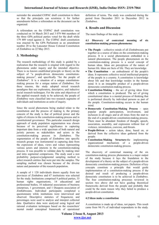 International Journal of Science and Research (IJSR), India Online ISSN: 2319-7064
Volume 2 Issue 8, August 2013
www.ijsr.net
surrender the amended COPAC draft constitution to them
so that the principals can scrutinize it for further
amendments before a referendum on the document can be
organized.
A referendum on the COPAC draft constitution was
conducted on 16 March 2013 and 3 079 966 members of
the three GPA political parties voted for the draft while
179 489 voted against it. The COPAC draft constitution
was enacted by the GPA Parliament as an amendment
number 20 to the Lancaster House Colonial Constitution
of Zimbabwe on 22 May 2013.
3. Methodology
The research methodology of this study is guided by a
realization that the research is original with regard to the
phenomena under inquiry and the intended objective.
There is no known established principle or theory on the
subject of “a people-driven democratic constitution-
making process”, and specifically “for the people of
Zimbabwe”. It is a situation of a unique constitution-
making process for a unique nation of Zimbabwe. For
these reasons, the study adopted mixed research
paradigms that use exploratory, descriptive, and inductive
social research techniques. For the aims and objectives of
this applied research study to be achieved, the people of
Zimbabwe were classified into two research segments of
individuals and institutions as units of inquiry.
Since the social phenomena being studied relate to the
constitution and the process of making it, the primary
concern of the study is that of political power and the
rights of citizens in the constitution-making process and in
constitutional governance. This particular research design
approach of study population segmentation was chosen
because of its perceived significance in capturing
important data from a wide spectrum of both natural and
juristic persons as stakeholders and actors in the
constitution-making process in Zimbabwe. The
segmentation of the people of Zimbabwe into specific
research groups was instrumental in capturing data from
the expression of ideas, views and values representing
various actors and interests in the constitution-making
process. It was possible to validate data by making inter
and intra segmental comparisons. The study used a non
probability purposive/judgmental sampling method to
select research entities that were put into the samples. The
sampling method was chosen because of the diverse
nature and parameter of the research population.
A sample of 1 120 individuals drawn equally from ten
provinces of Zimbabwe and 67 institutions was selected
for the study. Institutions comprised 8 political parties, 33
human rights organisations, 14 educational and
professional bodies, 10 industrial associations of business
enterprises, 1 government, and 1 Diaspora association of
Zimbabweans. Individual participants completed a
questionnaire while institutions were interviewed and
observed. Descriptive statistics of frequencies and
percentages were used to analyze and interpret collected
data. Qualitative data were analyzed using logical and
rational evaluation techniques based on the researchers'
mental model conceptual framework of operational
definition of terms. The study was conducted during the
period from December 2011 to December 2012 in
Zimbabwe.
4. Results and Discussion
The main findings of the study are:
4.1 Discovery of contextual meaning of six
constitution-making process phenomena:
 The People – collective minds of all Zimbabweans put
together as a source of ideas on the constitution-making
process. It is a social phenomenon embedded in a
natural phenomenon. The people phenomenon on the
constitution-making process is a social concept of
human ideas. Ideas are perceptions of the nature of
human life. Ideas are facts of life. They are knowledge.
 The Constitution – an embodiment of the people's
ideas. It represents collective social intellectual property
of the people in a country. A constitution is knowledge
about life and that knowledge resides in the human
mind. It is an intangible product of a people-driven
democratic constitution-making process.
 Constitution-Making – the act of giving ideas from
which a constitution is produced. The act of giving
constitutional ideas is a mental process of thinking that
is performed directly by individual persons as part of
the people. Constitution-making occurs in the human
mind.
 Democratic Constitution-Making Process – open
popular people participation, involvement, and
inclusion in all stages and at all times from the start to
the end of a people-driven constitution-making process.
There must be abundant freedom of thought, speech,
association, assembly, and expression without fear of
violence, intimidation, coercion, and threats.
 People-Driven – action taken, done, based on, or
derived from the collective ideas gathered from the
people.
 Constitution-Making Structure-the implementing
organizational mechanism of a people-driven
democratic constitution-making process.
The discovery of contextual meaning of the six
constitution-making process phenomena is a major output
of the study because it lays the foundation to the
development of a theory on the subject of a people-driven
democratic constitution-making process. Definition of key
concepts constitute a principle that would guide
implementation of a constitution-making process if the
desired end result of producing a people-driven
democratic constitution is to be achieved in Zimbabwe.
The four constitution-making processes reviewed in
section two above did not have guiding theoretical
frameworks derived from the people and probably that
could be the main reason why they failed to produce a
people-driven constitution.
4.2 Ideas make a constitution
A constitution is made up of ideas, not papers. This result
came from 94.1% of individual respondents in the study.
12
 