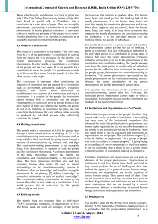 International Journal of Science and Research (IJSR), India Online ISSN: 2319-7064
Volume 2 Issue 8, August 2013
www.ijsr.net
Those who thought a constitution is a piece of paper was
only 1.0%. This finding dismisses any notion, as has often
been heard in general talk in Zimbabwe, that a
constitution is a mere piece of paper. Ideas are intangible
phenomena; consequently, a constitution is an intangible
phenomenon. It has no physical substance. It represents
collective intellectual property of the people in a country.
Another alternative view is to consider a constitution as an
intangible national investment from the people.
4.3 Source of a constitution
The source of a constitution is the people. This view came
from 85.3% of the participants. A constitution is sourced
from the people and it is produced by the people. The
people phenomenon produces the constitution
phenomenon. In other words, a constitution is a creature
of the people and not vice versa. It is not possible for a
constitution to create the people. If a constitution is made
up of ideas and ideas come from the people, it is fact that
ideas cannot create people.
This conclusion is important when considering the
functions of institutions that are created by a constitution
such as government, parliament, judiciary, executive,
president, and cabinet. These institutions or
establishments are creations of a constitution and since a
constitution is a creation of the people the institutions
cannot produce both a constitution and the people.
Organizations or institutions exist as groups because they
have people in them, and without the people, the groups
do not exist, therefore, as nonentities no ideas can ever
come from them because they are nothing. Ideas can only
be produced by individual persons who collectively
constitute the people.
4.4 Making a constitution
The people make a constitution (83.3%) by giving ideas
through a direct mental process of thinking (93.2%). The
constitution-making process occurs in the human mind or
brain which is then manifested by giving ideas through a
medium of communication, eg, written, oral, and sign.
The constitution-making phenomenon is an intangible
thing. This characteristic is common to both the people
and the constitution phenomena. A common denominator
of the three phenomena, namely the people, the
constitution, and constitution-making, is the concept of
ideas. The three phenomena therefore are, and they
represent, human ideas about life and its natural
surroundings on the constitution-making process in
Zimbabwe. Ideas are knowledge, and therefore intangible
phenomena. In his glossary [2] defines knowledge “as
actionable information or tacit or explicit knowledge”.
The constitution-making phenomenon is about giving
human ideas that, in turn, make up a constitution. It is a
social process that is undertaken by the people
collectively as task actors.
4.5 Thinking entities
The people think and originate ideas as individuals
(73.5%) not groups, institutions, or organisations (17.6%).
The brain, head, and mind are concepts of the people
phenomenon that combine to produce ideas. The human
brain, head, and mind perform the thinking task of the
people phenomenon. It is the human brain, head, and
mind that supply the constitution phenomenon with ideas.
Since ideas originate and are sourced, from the human
brain, head, and mind, it is these three synonyms that
represent the people phenomenon on constitution-making
for Zimbabwe. It is the individual persons who are
thinking entities not groups of individuals.
The people phenomenon is a group concept and therefore
the phenomenon cannot perform the act of thinking. A
group is a nonentity. The task of thinking is performed by
the individual person as a contribution to group ideas. It
follows that since the people phenomenon represents
collective action that gives rise to the phenomenon of the
constitution and constitution-making, the people concept
must have the participation or membership of individual
persons for the collective ideas to become the output of
the people group phenomenon on constitution-making in
Zimbabwe. The person phenomenon operationalizes the
people phenomenon on the constitution-making process.
Without the active participation of the person
phenomenon, the people phenomenon cannot exist.
Consequently, the phenomena of the constitution and
constitution-making cannot exist too. However, the
individual person phenomenon cannot make or write a
constitution. Constitution-making and the constitution are
products of the people phenomenon.
4.6 Institutions and Organizations are Not People
Institutions or organizations are not people; therefore, they
cannot make, write, or author a constitution. It is revealing
that even some of the institutional respondents that
informed the study like political parties, government, and
human rights organizations did not describe themselves as
the people on the constitution-making in Zimbabwe. From
this result alone it can be concluded that institutions or
organizations are not people. This conclusion supports [3]
when he defines an organization “as a group of people
who exist to achieve a common purpose”. A group being
an assemblage of two or more people is itself not people.
It can be concluded that a group is not a people entity
within the context of constitution-making in Zimbabwe.
Therefore, institutions and organizations are not parts or
elements of the people phenomenon. Organizations or
institutions do not have human brain, head, and mind so
they cannot perform the act of thinking on their own
without the agency of a group of natural human beings.
Institutions and organizations are juristic creations of
natural human beings. They cannot think of ideas. They
are not created to do so and they can never have such an
attribute. Organizations and institutions are social human-
made abstractions that are not housed by a natural
phenomenon. Without a membership of natural human
beings, institutions and organizations are nonentities.
4.7 Driving force
The people's ideas are the driving force behind a people-
driven (73.5%) democratic constitution-making process. It
is concluded that the people-driven phenomenon is a
13
 