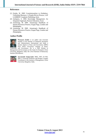 International Journal of Science and Research (IJSR), India Online ISSN: 2319-7064
Volume 2 Issue 8, August 2013
www.ijsr.net
References
[1] Zembe, W. 2009. Constitutionalism in Zimbabwe:
Unfinished Business; A People-Driven Process, LAP
LAMBERT Academic Publishing, Koln.
[2] Jashapara, A. 2004. Knowledge Management: An
Integrated Approach, Pearson Education, Essex.
[3] Armstrong, M. 2009. Armstrong's Handbook of
Human Resources Practice, Kogan Page, London and
Philadelphia.
[4] Armstrong, M. 2009. Armstrong's Handbook of
Human Resources Practice, Kogan Page, London and
Philadelphia.
Author Profile
Wurayayi Zembe is an author and Associate
member of the Institute of Chartered Secretaries
and Administrators International and holds a
masters degree in Peace and Governance (MPG)
from Africa University's Institute of Peace,
Leadership and Governance. He is a PhD Scholar in
Management and Governance at the Centre for Research, Christ
University, Bangalore, India. He is the Chairman of Democracy
Institute (DI)/Jekerere.
Jeevananda Sanjeevaiah, MBA, MFT, M Phil,
PhD, is Associate Professor and Kengeri Campus
Coordinator at the Institute of Management, Christ
University, Bangalore, India.
16
 
