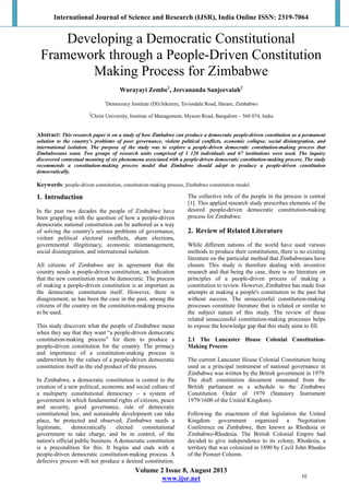 International Journal of Science and Research (IJSR), India Online ISSN: 2319-7064
Volume 2 Issue 8, August 2013
www.ijsr.net
Developing a Democratic Constitutional
Framework through a People-Driven Constitution
Making Process for Zimbabwe
Wurayayi Zembe1
, Jeevananda Sanjeevaiah2
1
Democracy Institute (DI)/Jekerere, Teviotdale Road, Harare, Zimbabwe
2
Christ University, Institute of Management, Mysore Road, Bangalore – 560 074, India
Abstract: This research paper is on a study of how Zimbabwe can produce a democratic people-driven constitution as a permanent
solution to the country's problems of poor governance, violent political conflicts, economic collapse, social disintegration, and
international isolation. The purpose of the study was to explore a people-driven democratic constitution-making process that
Zimbabweans want. Two groups of research units comprised of 1 120 individuals and 67 institutions were used. The inquiry
discovered contextual meaning of six phenomena associated with a people-driven democratic constitution-making process. The study
recommends a constitution-making process model that Zimbabwe should adopt to produce a people-driven constitution
democratically.
Keywords: people-driven constitution, constitution-making process, Zimbabwe constitution model.
1. Introduction
In the past two decades the people of Zimbabwe have
been grappling with the question of how a people-driven
democratic national constitution can be authored as a way
of solving the country's serious problems of governance,
violent political electoral conflicts, sham elections,
governmental illegitimacy, economic mismanagement,
social disintegration, and international isolation.
All citizens of Zimbabwe are in agreement that the
country needs a people-driven constitution, an indication
that the new constitution must be democratic. The process
of making a people-driven constitution is as important as
the democratic constitution itself. However, there is
disagreement, as has been the case in the past, among the
citizens of the country on the constitution-making process
to be used.
This study discovers what the people of Zimbabwe mean
when they say that they want “a people-driven democratic
constitution-making process” for them to produce a
people-driven constitution for the country. The primacy
and importance of a constitution-making process is
underwritten by the values of a people-driven democratic
constitution itself as the end product of the process.
In Zimbabwe, a democratic constitution is central to the
creation of a new political, economic and social culture of
a multiparty constitutional democracy – a system of
government in which fundamental rights of citizens, peace
and security, good governance, rule of democratic
constitutional law, and sustainable development can take
place, be protected and observed. Zimbabwe needs a
legitimate, democratically elected constitutional
government to take charge, and be in control, of the
nation's official public business. A democratic constitution
is a precondition for this. It begins and ends with a
people-driven democratic constitution-making process. A
defective process will not produce a desired constitution.
The collective role of the people in the process is central
[1]. This applied research study prescribes elements of the
desired people-driven democratic constitution-making
process for Zimbabwe.
2. Review of Related Literature
While different nations of the world have used various
methods to produce their constitutions, there is no existing
literature on the particular method that Zimbabweans have
chosen. This study is therefore dealing with inventive
research and that being the case, there is no literature on
principles of a people-driven process of making a
constitution to review. However, Zimbabwe has made four
attempts at making a people's constitution in the past but
without success. The unsuccessful constitution-making
processes constitute literature that is related or similar to
the subject nature of this study. The review of these
related unsuccessful constitution-making processes helps
to expose the knowledge gap that this study aims to fill.
2.1 The Lancaster House Colonial Constitution-
Making Process
The current Lancaster House Colonial Constitution being
used as a principal instrument of national governance in
Zimbabwe was written by the British government in 1979.
The draft constitution document emanated from the
British parliament as a schedule to the Zimbabwe
Constitution Order of 1979 (Statutory Instrument
1979/1600 of the United Kingdom).
Following the enactment of that legislation the United
Kingdom government organized a Negotiation
Conference on Zimbabwe, then known as Rhodesia or
Zimbabwe-Rhodesia. The British Colonial Empire had
decided to give independence to its colony, Rhodesia, a
territory that was colonized in 1890 by Cecil John Rhodes
of the Pioneer Column.
10
 